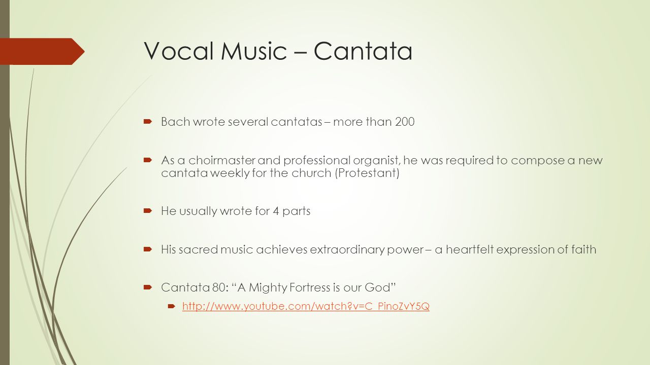 Vocal Music – Cantata  Bach wrote several cantatas – more than 200  As a choirmaster and professional organist, he was required to compose a new cantata weekly for the church (Protestant)  He usually wrote for 4 parts  His sacred music achieves extraordinary power – a heartfelt expression of faith  Cantata 80: A Mighty Fortress is our God    v=C_PinoZvY5Q   v=C_PinoZvY5Q