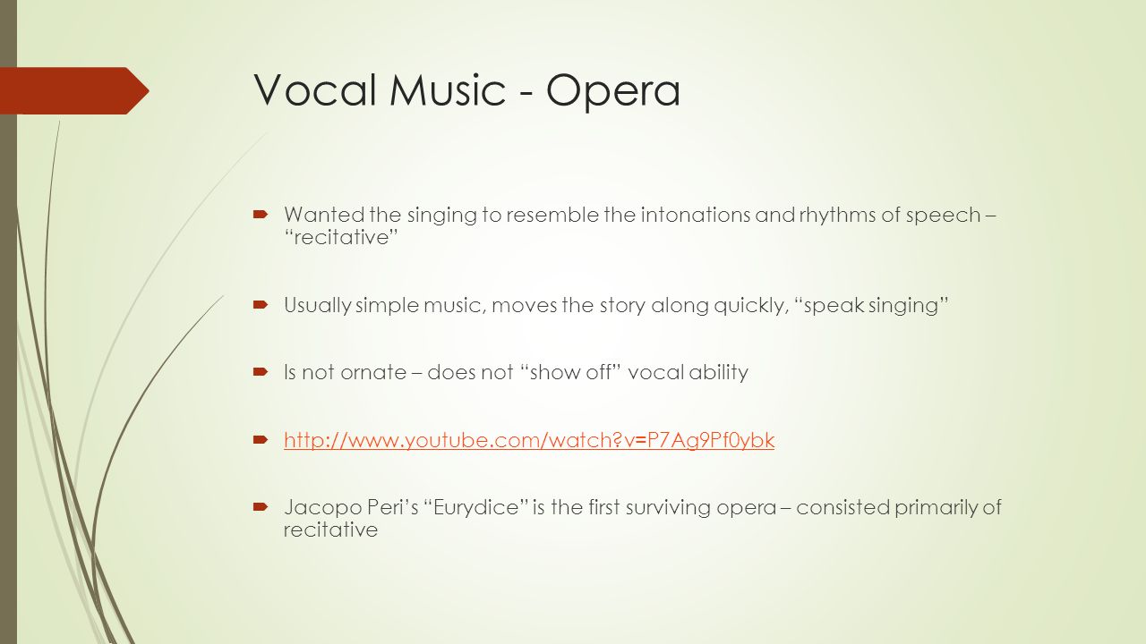 Vocal Music - Opera  Wanted the singing to resemble the intonations and rhythms of speech – recitative  Usually simple music, moves the story along quickly, speak singing  Is not ornate – does not show off vocal ability    v=P7Ag9Pf0ybk   v=P7Ag9Pf0ybk  Jacopo Peri’s Eurydice is the first surviving opera – consisted primarily of recitative