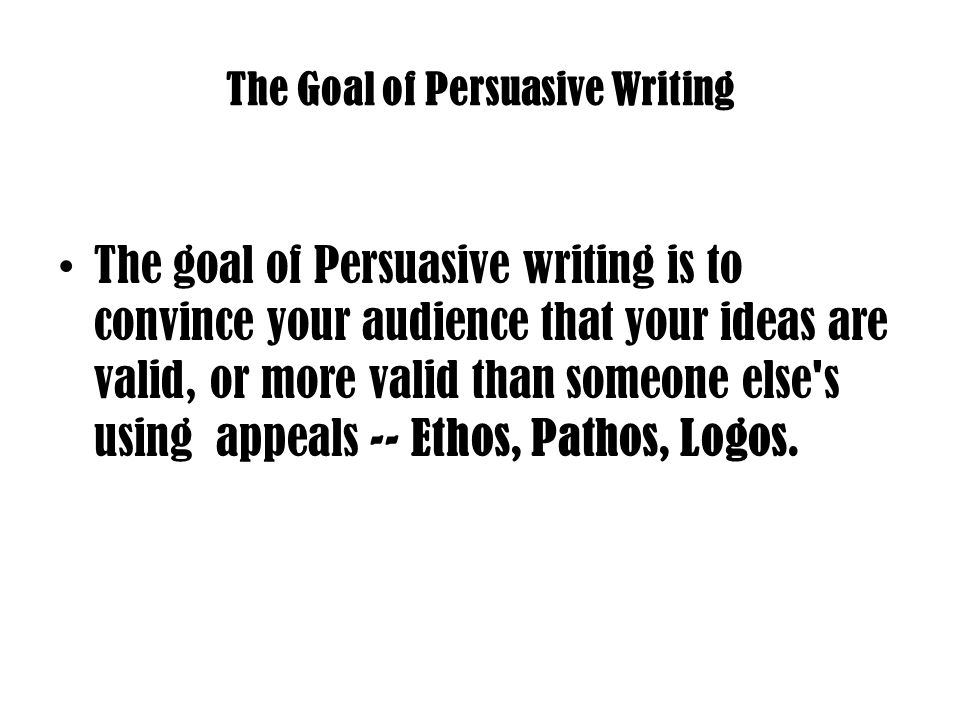 The Goal of Persuasive Writing The goal of Persuasive writing is to convince your audience that your ideas are valid, or more valid than someone else s using appeals -- Ethos, Pathos, Logos.