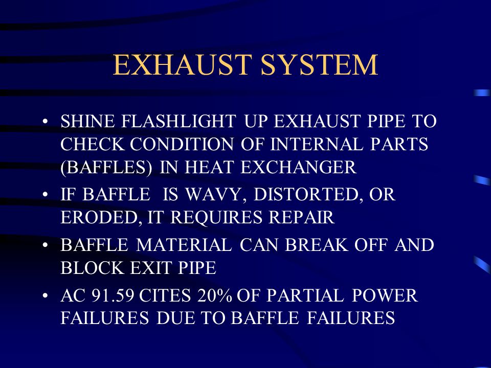 EXHAUST SYSTEM SHINE FLASHLIGHT UP EXHAUST PIPE TO CHECK CONDITION OF INTERNAL PARTS (BAFFLES) IN HEAT EXCHANGER IF BAFFLE IS WAVY, DISTORTED, OR ERODED, IT REQUIRES REPAIR BAFFLE MATERIAL CAN BREAK OFF AND BLOCK EXIT PIPE AC CITES 20% OF PARTIAL POWER FAILURES DUE TO BAFFLE FAILURES