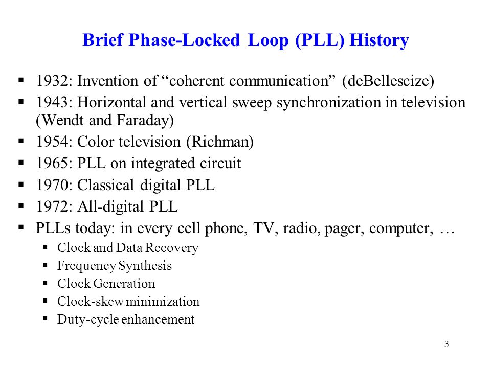 3 Brief Phase-Locked Loop (PLL) History  1932: Invention of coherent communication (deBellescize)  1943: Horizontal and vertical sweep synchronization in television (Wendt and Faraday)  1954: Color television (Richman)  1965: PLL on integrated circuit  1970: Classical digital PLL  1972: All-digital PLL  PLLs today: in every cell phone, TV, radio, pager, computer, …  Clock and Data Recovery  Frequency Synthesis  Clock Generation  Clock-skew minimization  Duty-cycle enhancement