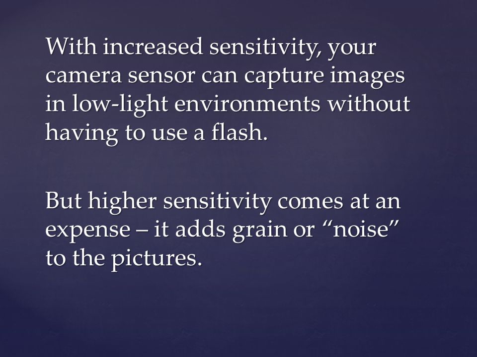 With increased sensitivity, your camera sensor can capture images in low-light environments without having to use a flash.
