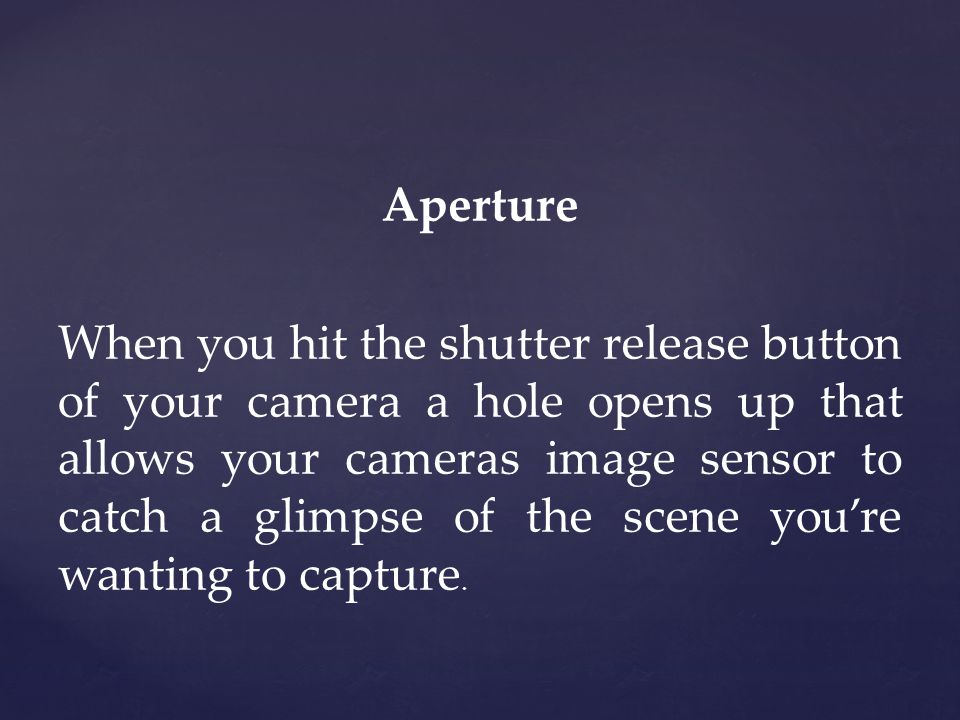 Aperture When you hit the shutter release button of your camera a hole opens up that allows your cameras image sensor to catch a glimpse of the scene you’re wanting to capture.