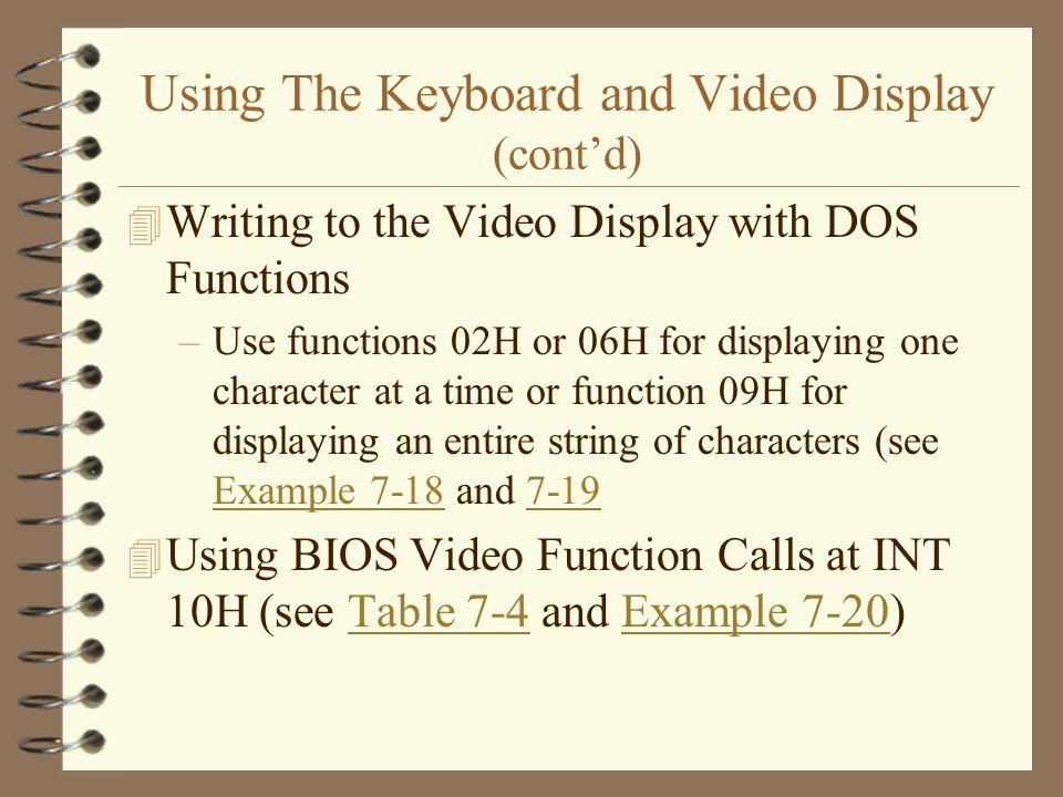 Using The Keyboard and Video Display (cont’d) 4 Writing to the Video Display with DOS Functions –Use functions 02H or 06H for displaying one character at a time or function 09H for displaying an entire string of characters (see Example 7-18 and 7-19 Example Using BIOS Video Function Calls at INT 10H (see Table 7-4 and Example 7-20)Table 7-4Example 7-20