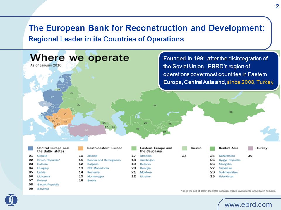 The European Bank for Reconstruction and Development: Regional Leader in its Countries of Operations Founded in 1991 after the disintegration of the Soviet Union, EBRD’s region of operations cover most countries in Eastern Europe, Central Asia and, since 2008, Turkey 2