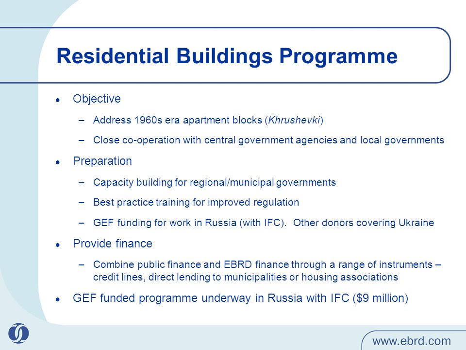 Residential Buildings Programme Objective –Address 1960s era apartment blocks (Khrushevki) –Close co-operation with central government agencies and local governments Preparation –Capacity building for regional/municipal governments –Best practice training for improved regulation –GEF funding for work in Russia (with IFC).