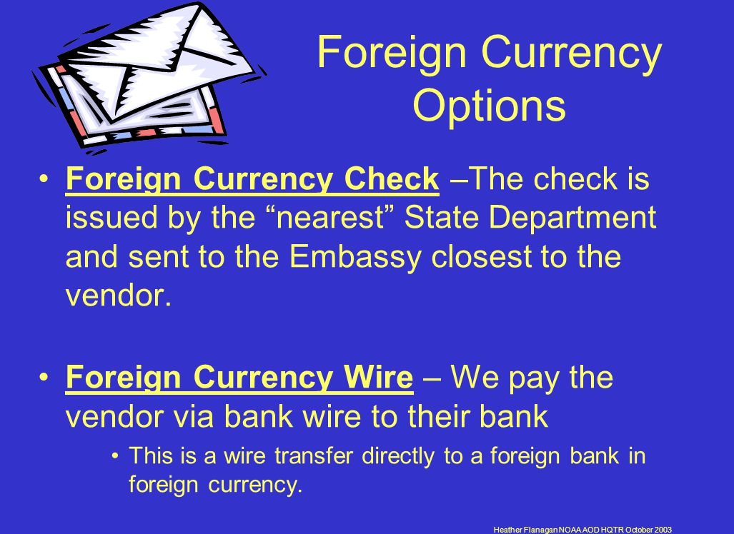 Heather Flanagan NOAA AOD HQTR October 2003 Foreign Currency Options Foreign Currency Check –The check is issued by the nearest State Department and sent to the Embassy closest to the vendor.