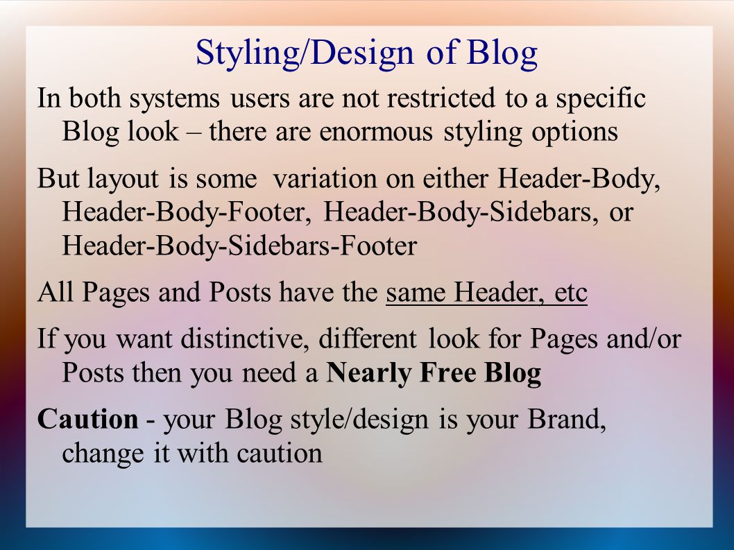 Styling/Design of Blog In both systems users are not restricted to a specific Blog look – there are enormous styling options But layout is some variation on either Header-Body, Header-Body-Footer, Header-Body-Sidebars, or Header-Body-Sidebars-Footer All Pages and Posts have the same Header, etc If you want distinctive, different look for Pages and/or Posts then you need a Nearly Free Blog Caution - your Blog style/design is your Brand, change it with caution