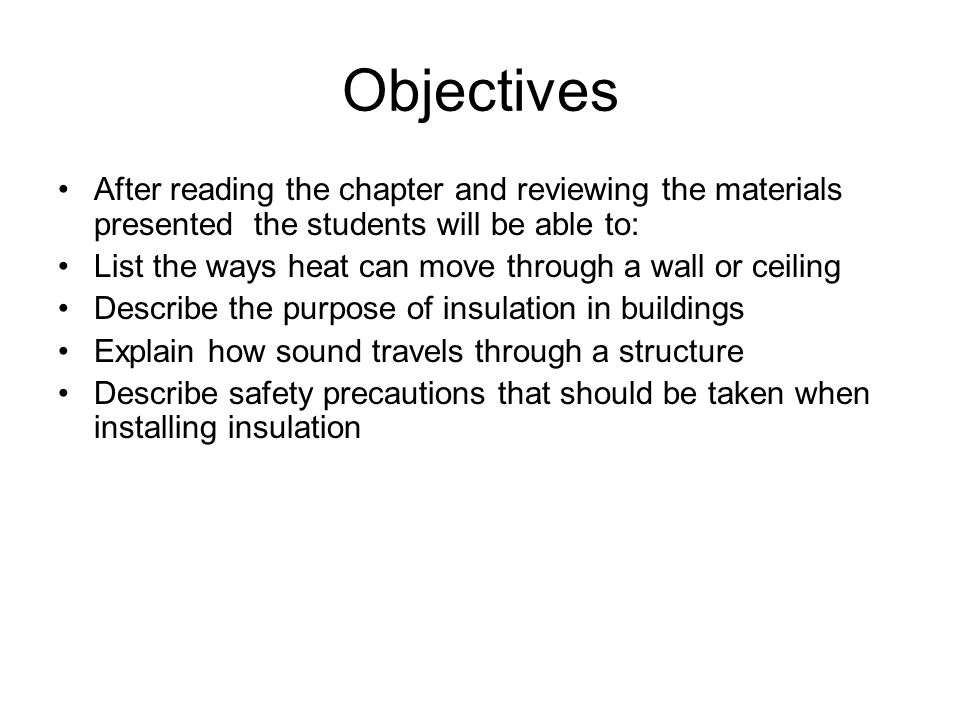 Objectives After reading the chapter and reviewing the materials presented the students will be able to: List the ways heat can move through a wall or ceiling Describe the purpose of insulation in buildings Explain how sound travels through a structure Describe safety precautions that should be taken when installing insulation