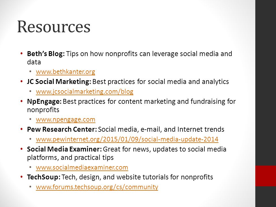 Resources Beth’s Blog: Tips on how nonprofits can leverage social media and data   JC Social Marketing: Best practices for social media and analytics   NpEngage: Best practices for content marketing and fundraising for nonprofits   Pew Research Center: Social media,  , and Internet trends   Social Media Examiner: Great for news, updates to social media platforms, and practical tips   TechSoup: Tech, design, and website tutorials for nonprofits