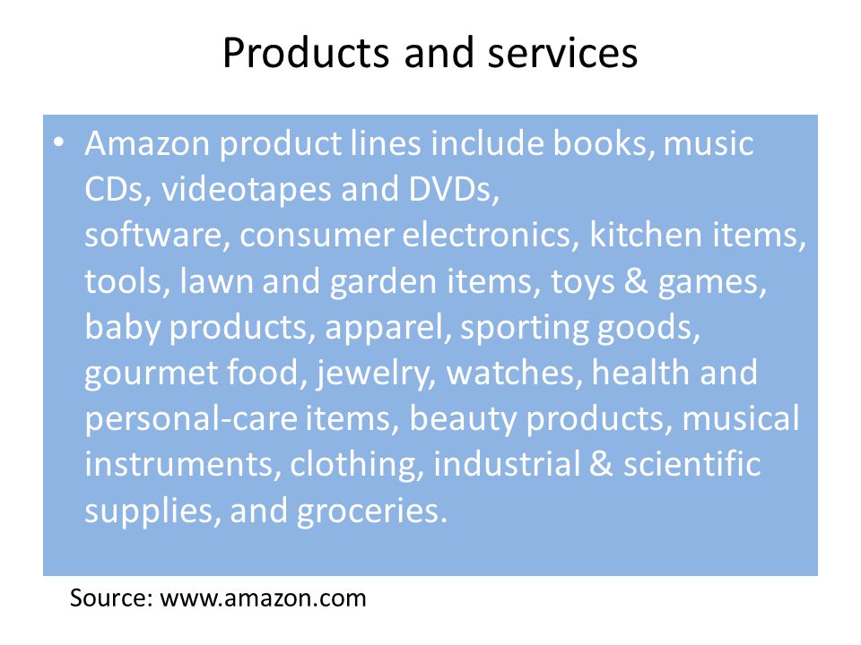 Products and services Amazon product lines include books, music CDs, videotapes and DVDs, software, consumer electronics, kitchen items, tools, lawn and garden items, toys & games, baby products, apparel, sporting goods, gourmet food, jewelry, watches, health and personal-care items, beauty products, musical instruments, clothing, industrial & scientific supplies, and groceries.
