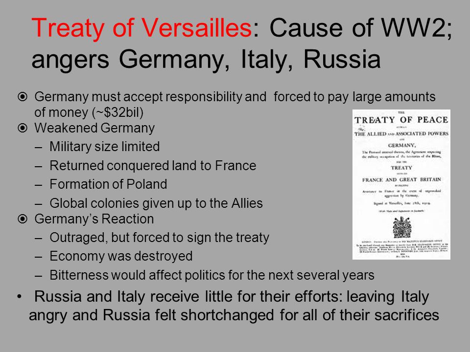 Treaty of Versailles: Cause of WW2; angers Germany, Italy, Russia  Germany must accept responsibility and forced to pay large amounts of money (~$32bil)  Weakened Germany –Military size limited –Returned conquered land to France –Formation of Poland –Global colonies given up to the Allies  Germany’s Reaction –Outraged, but forced to sign the treaty –Economy was destroyed –Bitterness would affect politics for the next several years Russia and Italy receive little for their efforts: leaving Italy angry and Russia felt shortchanged for all of their sacrifices