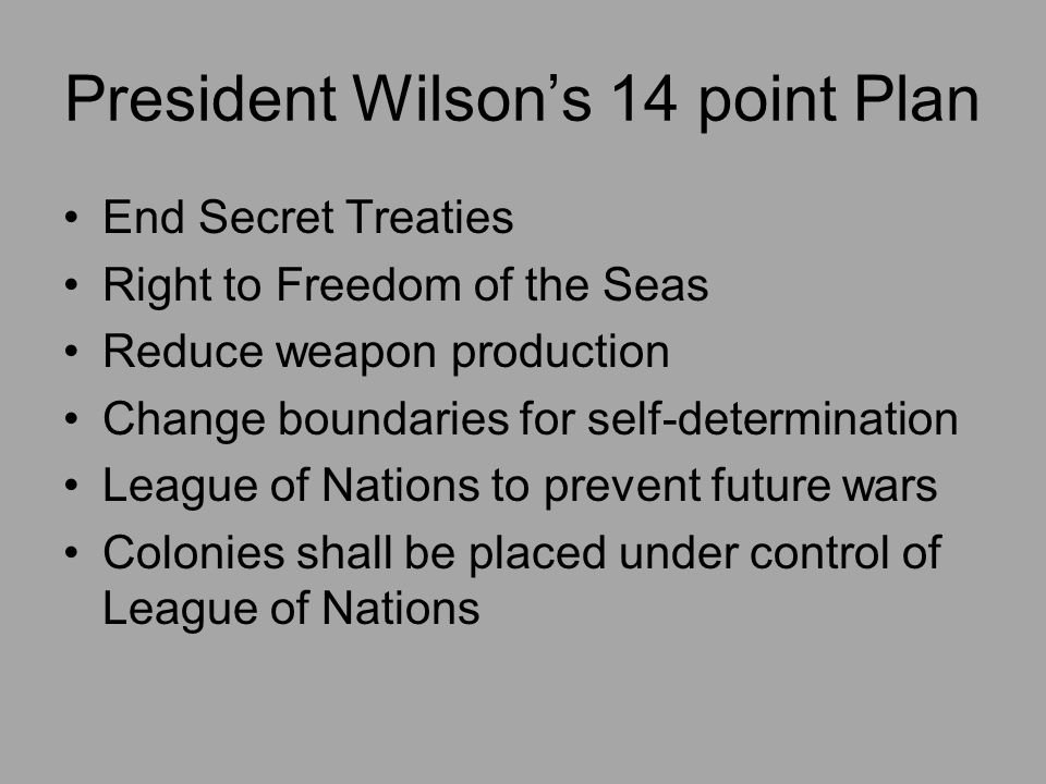 President Wilson’s 14 point Plan End Secret Treaties Right to Freedom of the Seas Reduce weapon production Change boundaries for self-determination League of Nations to prevent future wars Colonies shall be placed under control of League of Nations