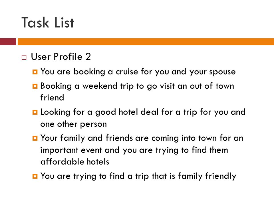 Task List  User Profile 2  You are booking a cruise for you and your spouse  Booking a weekend trip to go visit an out of town friend  Looking for a good hotel deal for a trip for you and one other person  Your family and friends are coming into town for an important event and you are trying to find them affordable hotels  You are trying to find a trip that is family friendly