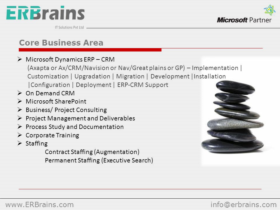 Core Business Area  Microsoft Dynamics ERP – CRM (Axapta or Ax/CRM/Navision or Nav/Great plains or GP) – Implementation | Customization | Upgradation | Migration | Development |Installation |Configuration | Deployment | ERP-CRM Support  On Demand CRM  Microsoft SharePoint  Business/ Project Consulting  Project Management and Deliverables  Process Study and Documentation  Corporate Training  Staffing Contract Staffing (Augmentation) Permanent Staffing (Executive Search)