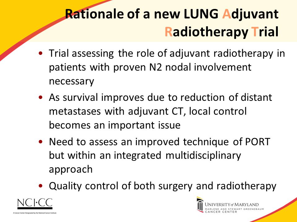 Rationale of a new LUNG Adjuvant Radiotherapy Trial Trial assessing the role of adjuvant radiotherapy in patients with proven N2 nodal involvement necessary As survival improves due to reduction of distant metastases with adjuvant CT, local control becomes an important issue Need to assess an improved technique of PORT but within an integrated multidisciplinary approach Quality control of both surgery and radiotherapy