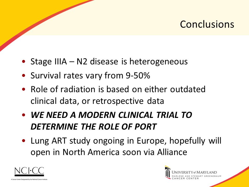 Conclusions Stage IIIA – N2 disease is heterogeneous Survival rates vary from 9-50% Role of radiation is based on either outdated clinical data, or retrospective data WE NEED A MODERN CLINICAL TRIAL TO DETERMINE THE ROLE OF PORT Lung ART study ongoing in Europe, hopefully will open in North America soon via Alliance