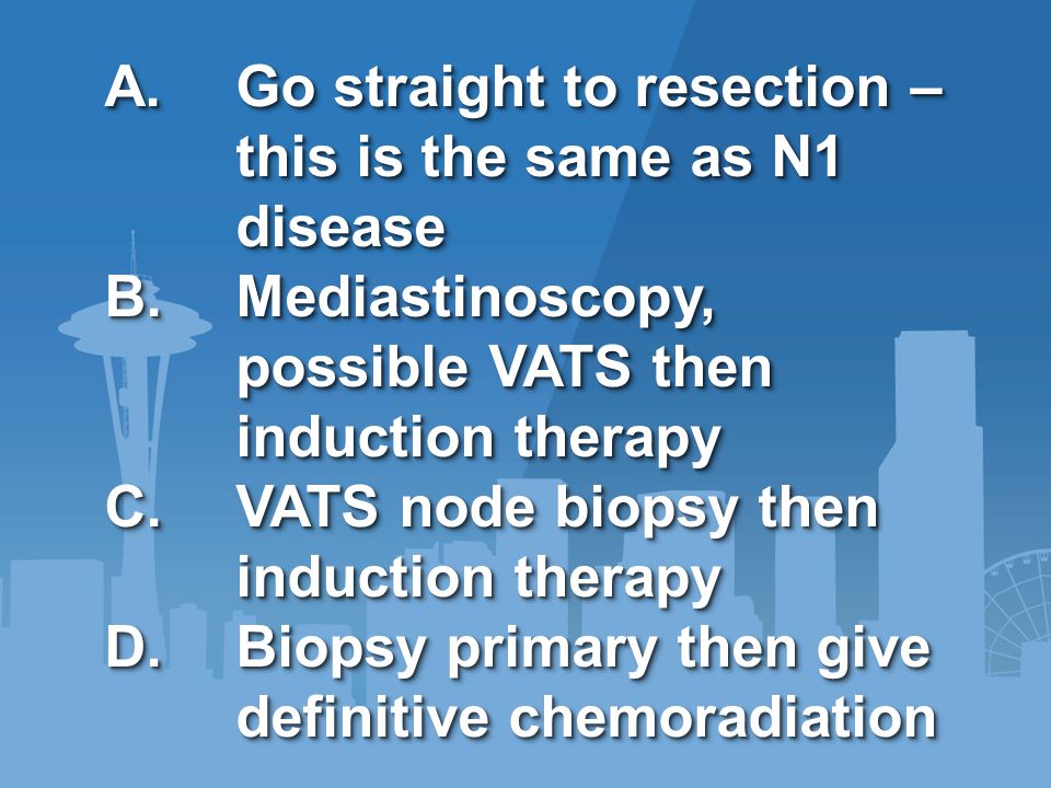 A.Go straight to resection – this is the same as N1 disease B.Mediastinoscopy, possible VATS then induction therapy C.VATS node biopsy then induction therapy D.Biopsy primary then give definitive chemoradiation A.Go straight to resection – this is the same as N1 disease B.Mediastinoscopy, possible VATS then induction therapy C.VATS node biopsy then induction therapy D.Biopsy primary then give definitive chemoradiation