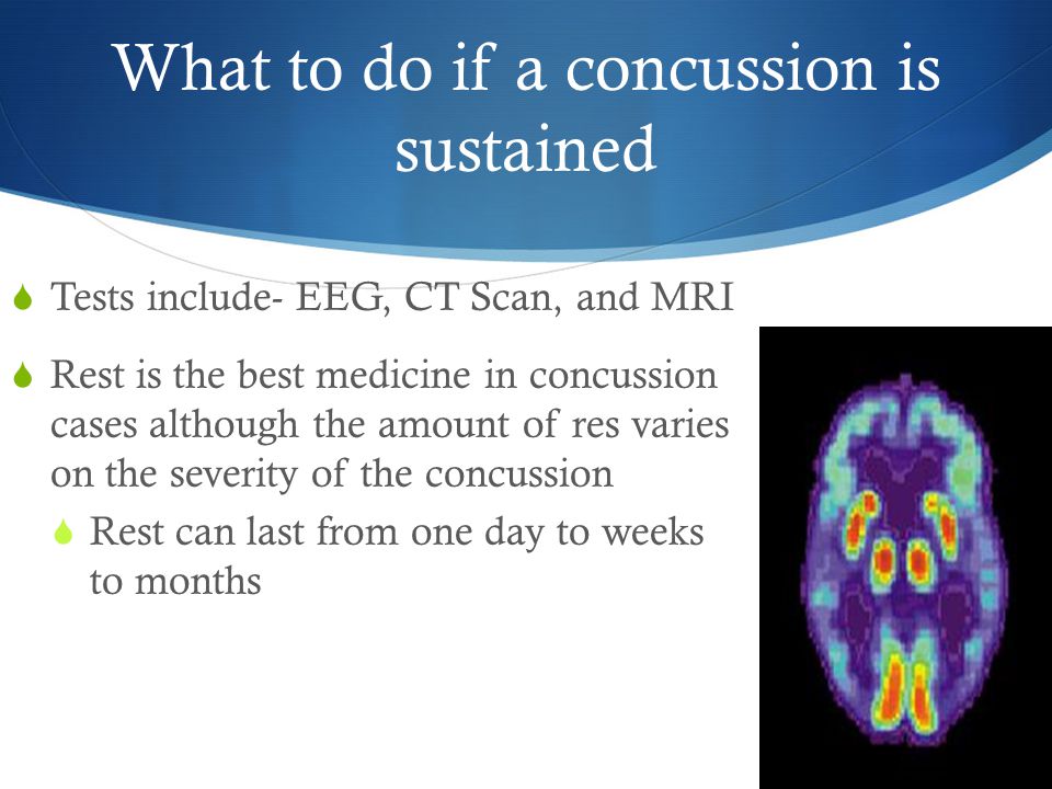 What to do if a concussion is sustained  Tests include- EEG, CT Scan, and MRI  Rest is the best medicine in concussion cases although the amount of res varies on the severity of the concussion  Rest can last from one day to weeks to months
