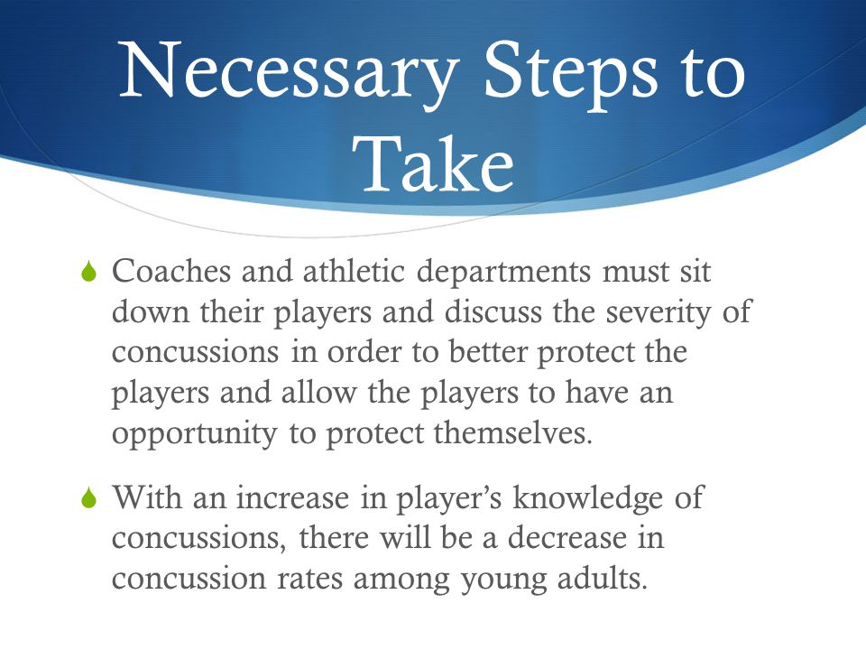 Necessary Steps to Take  Coaches and athletic departments must sit down their players and discuss the severity of concussions in order to better protect the players and allow the players to have an opportunity to protect themselves.