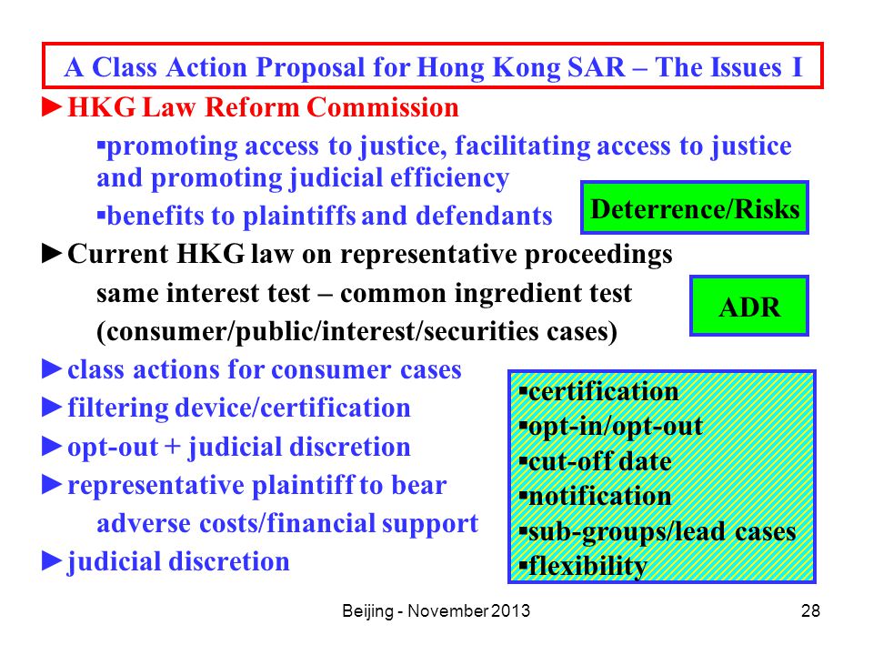 Beijing - November A Class Action Proposal for Hong Kong SAR – The Issues I ►HKG Law Reform Commission ▪promoting access to justice, facilitating access to justice and promoting judicial efficiency ▪benefits to plaintiffs and defendants ►Current HKG law on representative proceedings same interest test – common ingredient test (consumer/public/interest/securities cases) ►class actions for consumer cases ►filtering device/certification ►opt-out + judicial discretion ►representative plaintiff to bear adverse costs/financial support ►judicial discretion Deterrence/Risks ▪certification ▪opt-in/opt-out ▪cut-off date ▪notification ▪sub-groups/lead cases ▪flexibility ADR