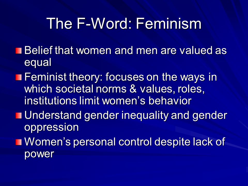 The F-Word: Feminism Belief that women and men are valued as equal Feminist theory: focuses on the ways in which societal norms & values, roles, institutions limit women’s behavior Understand gender inequality and gender oppression Women’s personal control despite lack of power