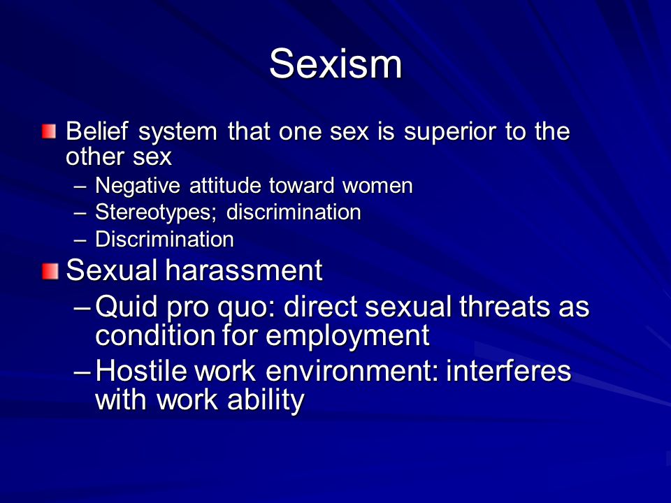 Sexism Belief system that one sex is superior to the other sex –Negative attitude toward women –Stereotypes; discrimination –Discrimination Sexual harassment –Quid pro quo: direct sexual threats as condition for employment –Hostile work environment: interferes with work ability