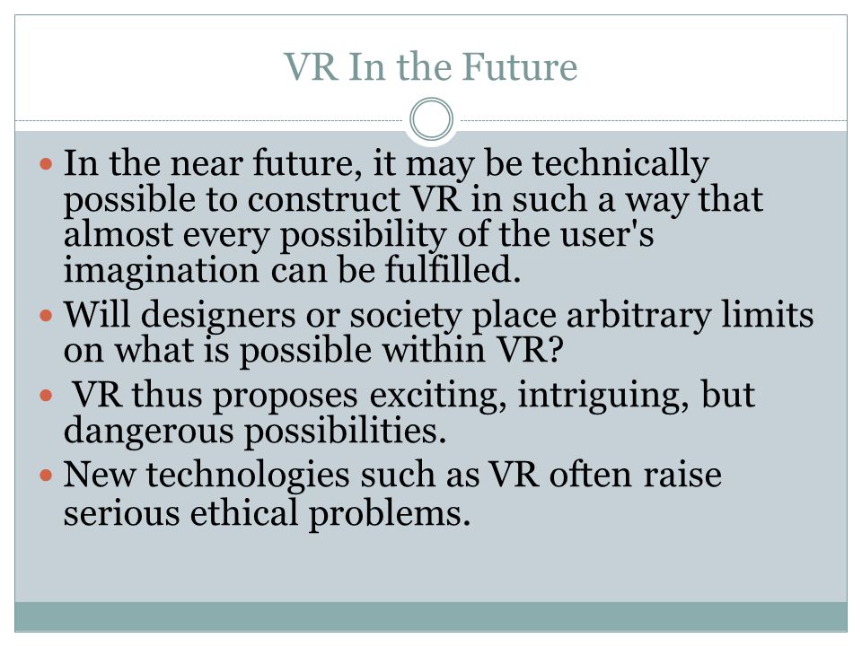VR In the Future In the near future, it may be technically possible to construct VR in such a way that almost every possibility of the user s imagination can be fulfilled.