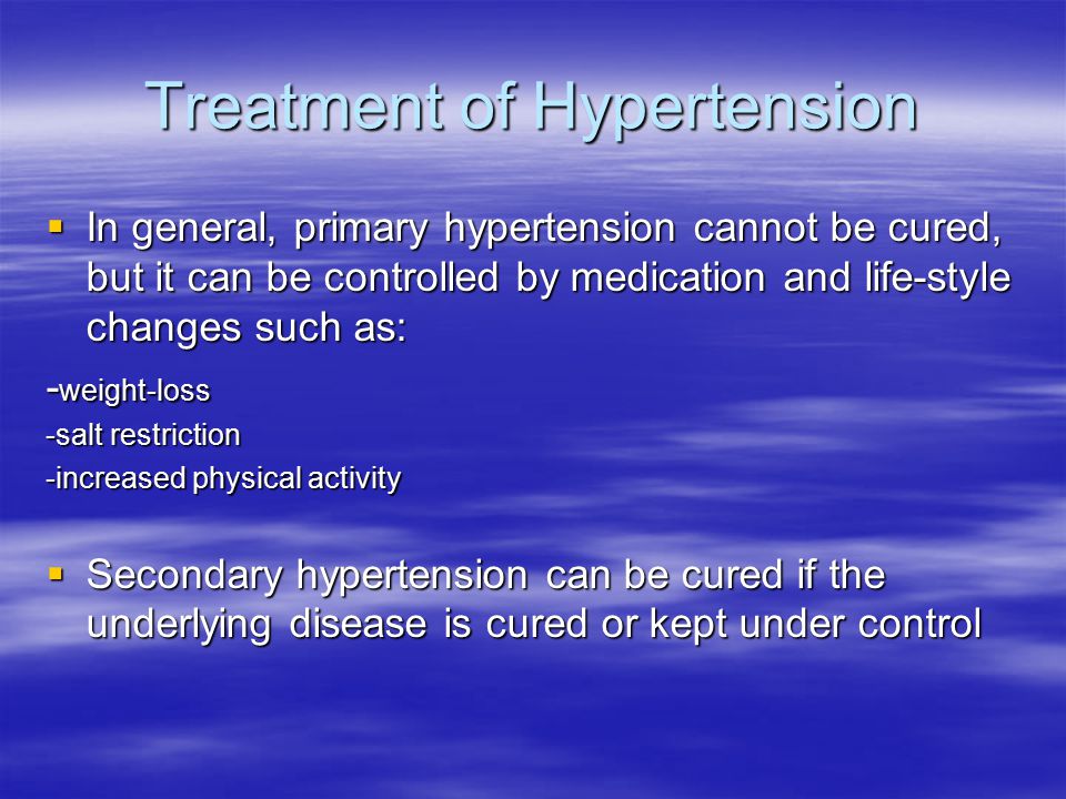 Treatment of Hypertension  In general, primary hypertension cannot be cured, but it can be controlled by medication and life-style changes such as: - weight-loss -salt restriction -increased physical activity  Secondary hypertension can be cured if the underlying disease is cured or kept under control