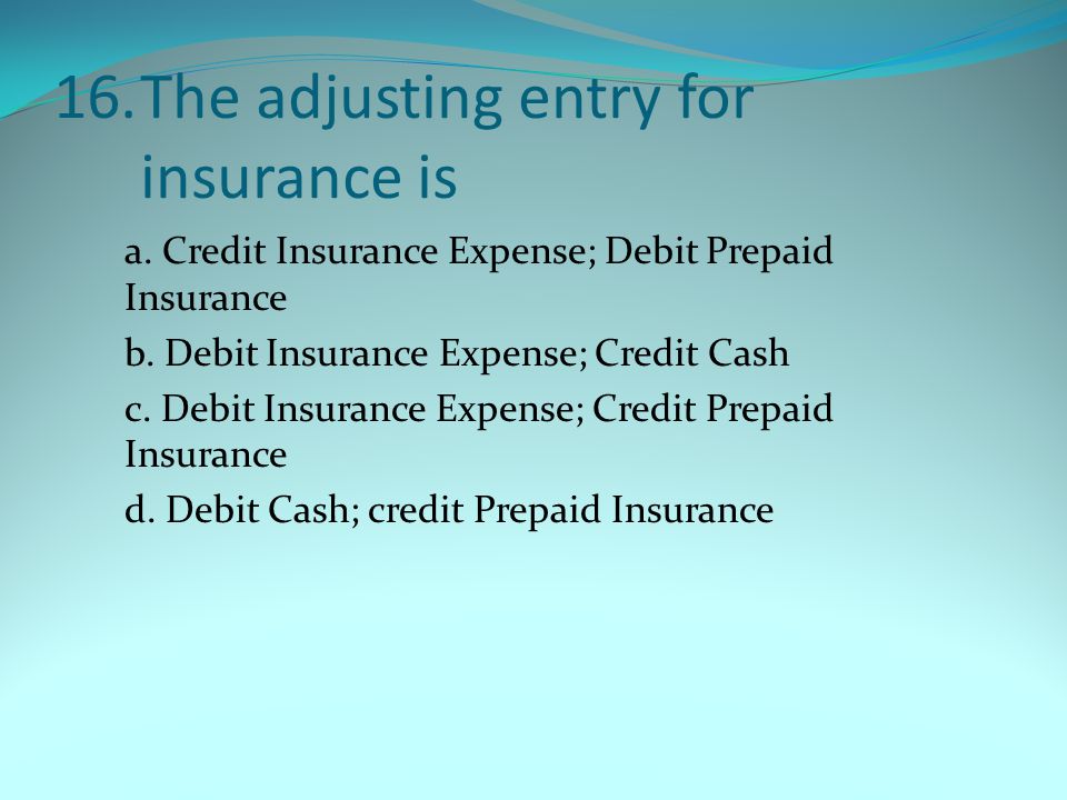 16.The adjusting entry for insurance is a. Credit Insurance Expense; Debit Prepaid Insurance b.