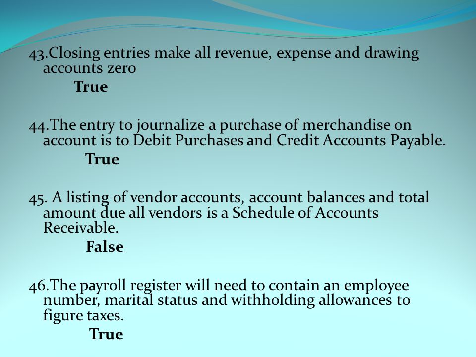 43.Closing entries make all revenue, expense and drawing accounts zero True 44.The entry to journalize a purchase of merchandise on account is to Debit Purchases and Credit Accounts Payable.