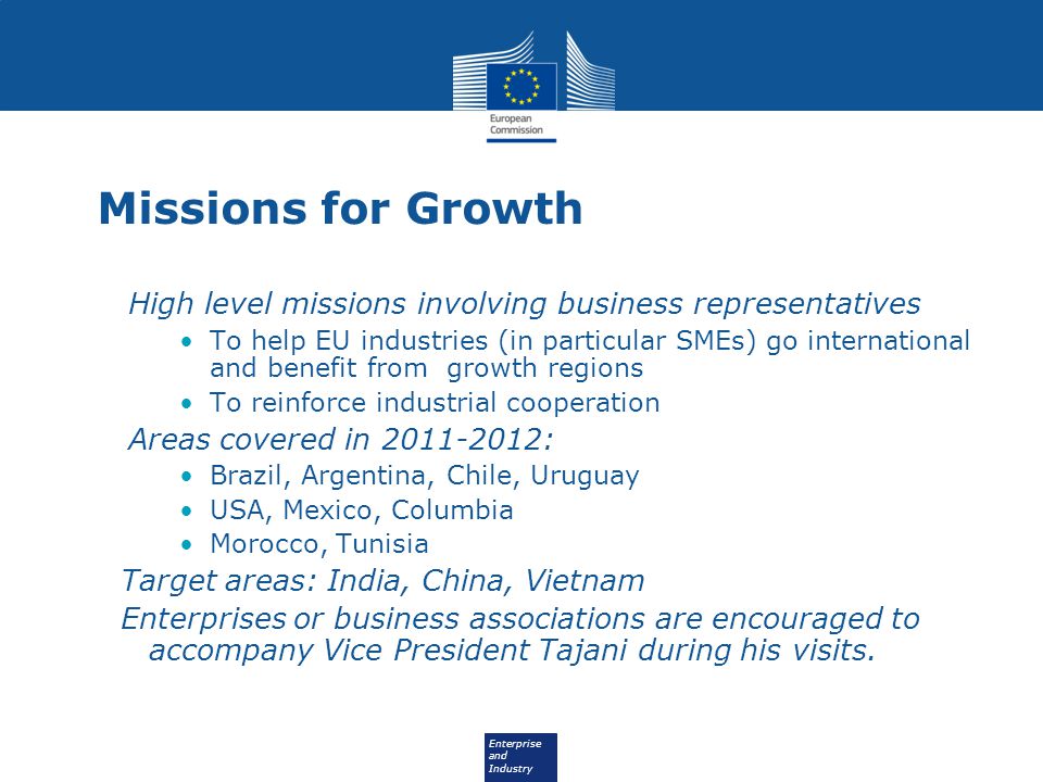Enterprise and Industry Missions for Growth High level missions involving business representatives To help EU industries (in particular SMEs) go international and benefit from growth regions To reinforce industrial cooperation Areas covered in : Brazil, Argentina, Chile, Uruguay USA, Mexico, Columbia Morocco, Tunisia Target areas: India, China, Vietnam Enterprises or business associations are encouraged to accompany Vice President Tajani during his visits.