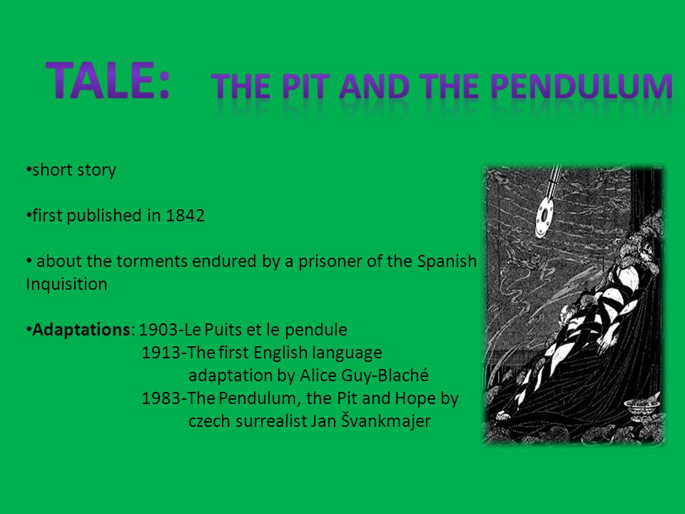 short story first published in 1842 about the torments endured by a prisoner of the Spanish Inquisition Adaptations: 1903-Le Puits et le pendule 1913-The first English language adaptation by Alice Guy-Blaché 1983-The Pendulum, the Pit and Hope by czech surrealist Jan Švankmajer