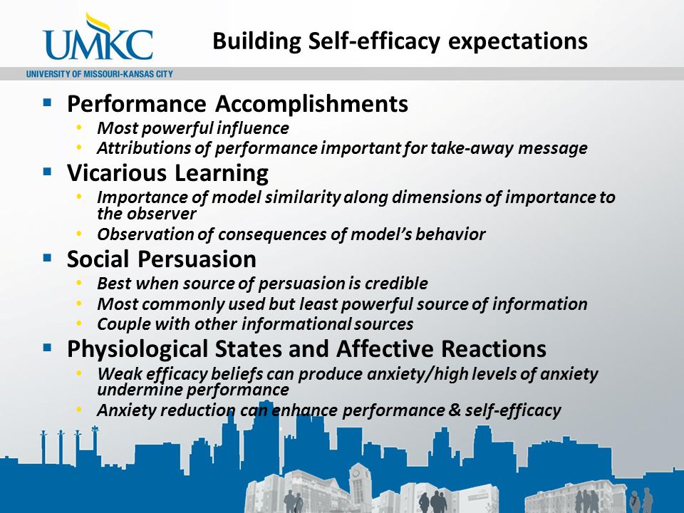 Building Self-efficacy expectations  Performance Accomplishments Most powerful influence Attributions of performance important for take-away message  Vicarious Learning Importance of model similarity along dimensions of importance to the observer Observation of consequences of model’s behavior  Social Persuasion Best when source of persuasion is credible Most commonly used but least powerful source of information Couple with other informational sources  Physiological States and Affective Reactions Weak efficacy beliefs can produce anxiety/high levels of anxiety undermine performance Anxiety reduction can enhance performance & self-efficacy
