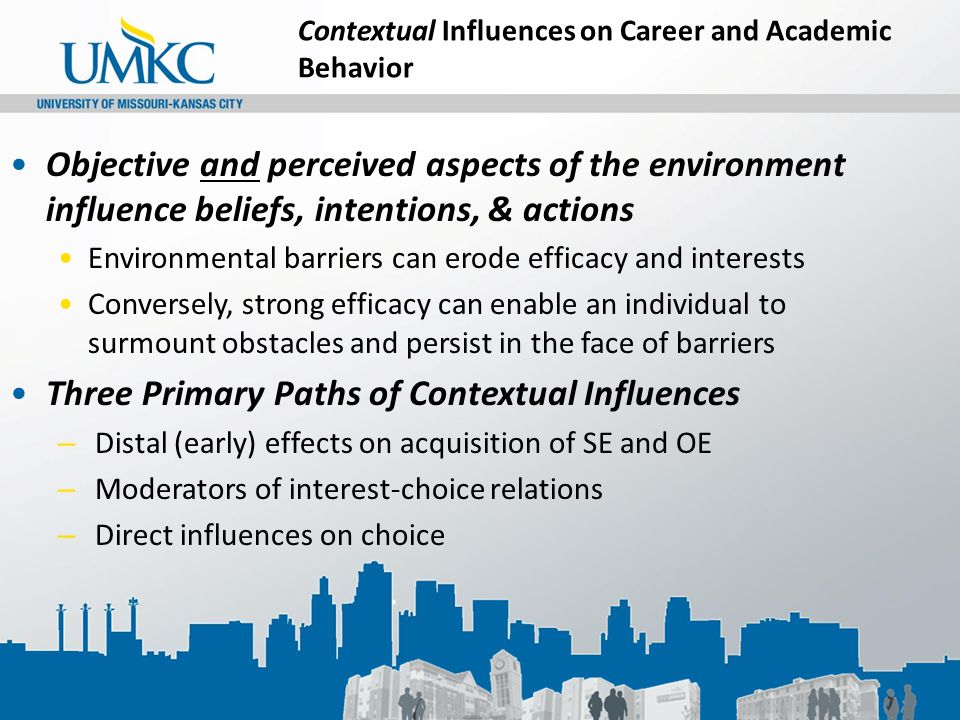 Contextual Influences on Career and Academic Behavior Objective and perceived aspects of the environment influence beliefs, intentions, & actions Environmental barriers can erode efficacy and interests Conversely, strong efficacy can enable an individual to surmount obstacles and persist in the face of barriers Three Primary Paths of Contextual Influences – Distal (early) effects on acquisition of SE and OE – Moderators of interest-choice relations – Direct influences on choice
