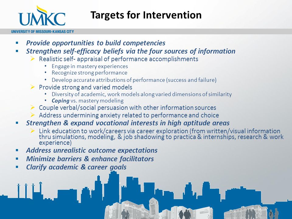 Targets for Intervention  Provide opportunities to build competencies  Strengthen self-efficacy beliefs via the four sources of information  Realistic self- appraisal of performance accomplishments Engage in mastery experiences Recognize strong performance Develop accurate attributions of performance (success and failure)  Provide strong and varied models Diversity of academic, work models along varied dimensions of similarity Coping vs.