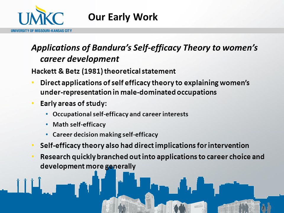Our Early Work Applications of Bandura’s Self-efficacy Theory to women’s career development Hackett & Betz (1981) theoretical statement Direct applications of self efficacy theory to explaining women’s under-representation in male-dominated occupations Early areas of study: Occupational self-efficacy and career interests Math self-efficacy Career decision making self-efficacy Self-efficacy theory also had direct implications for intervention Research quickly branched out into applications to career choice and development more generally