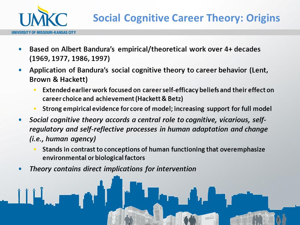 Social Cognitive Career Theory: Origins Based on Albert Bandura’s empirical/theoretical work over 4+ decades (1969, 1977, 1986, 1997) Application of Bandura’s social cognitive theory to career behavior (Lent, Brown & Hackett) Extended earlier work focused on career self-efficacy beliefs and their effect on career choice and achievement (Hackett & Betz) Strong empirical evidence for core of model; increasing support for full model Social cognitive theory accords a central role to cognitive, vicarious, self- regulatory and self-reflective processes in human adaptation and change (i.e., human agency) Stands in contrast to conceptions of human functioning that overemphasize environmental or biological factors Theory contains direct implications for intervention