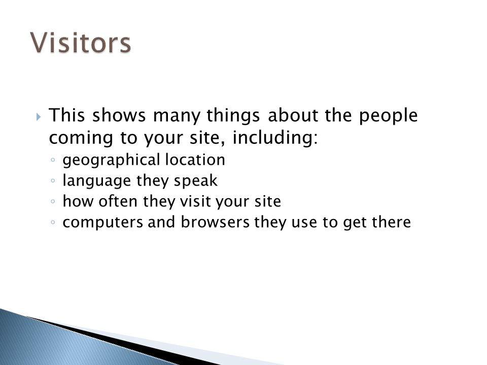  This shows many things about the people coming to your site, including: ◦ geographical location ◦ language they speak ◦ how often they visit your site ◦ computers and browsers they use to get there