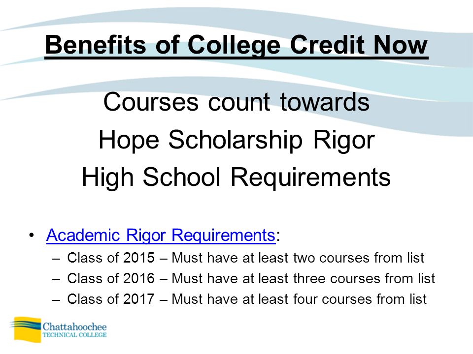 Benefits of College Credit Now Courses count towards Hope Scholarship Rigor High School Requirements Academic Rigor Requirements:Academic Rigor Requirements –Class of 2015 – Must have at least two courses from list –Class of 2016 – Must have at least three courses from list –Class of 2017 – Must have at least four courses from list