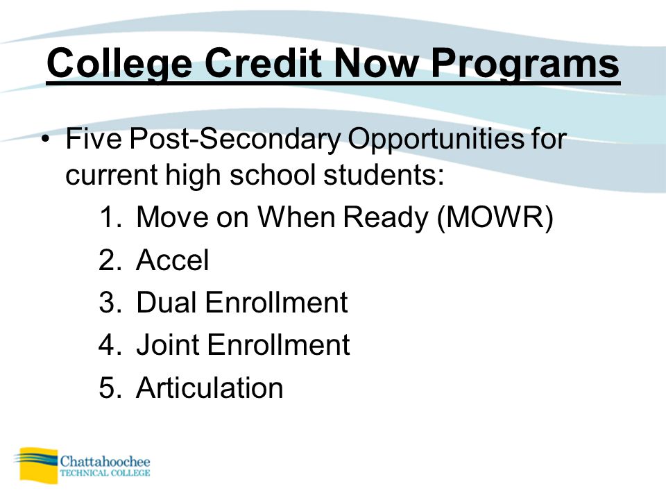 College Credit Now Programs Five Post-Secondary Opportunities for current high school students: 1.Move on When Ready (MOWR) 2.Accel 3.Dual Enrollment 4.Joint Enrollment 5.Articulation