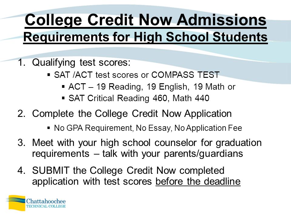 College Credit Now Admissions Requirements for High School Students 1.Qualifying test scores:  SAT /ACT test scores or COMPASS TEST  ACT – 19 Reading, 19 English, 19 Math or  SAT Critical Reading 460, Math Complete the College Credit Now Application  No GPA Requirement, No Essay, No Application Fee 3.Meet with your high school counselor for graduation requirements – talk with your parents/guardians 4.SUBMIT the College Credit Now completed application with test scores before the deadline