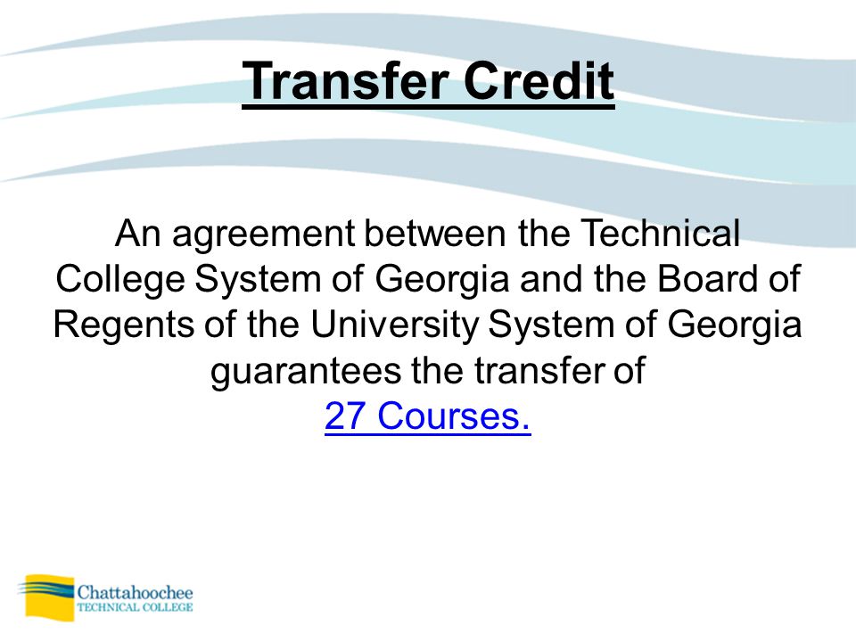 Transfer Credit An agreement between the Technical College System of Georgia and the Board of Regents of the University System of Georgia guarantees the transfer of 27 Courses.