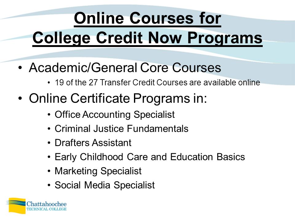 Online Courses for College Credit Now Programs Academic/General Core Courses 19 of the 27 Transfer Credit Courses are available online Online Certificate Programs in: Office Accounting Specialist Criminal Justice Fundamentals Drafters Assistant Early Childhood Care and Education Basics Marketing Specialist Social Media Specialist