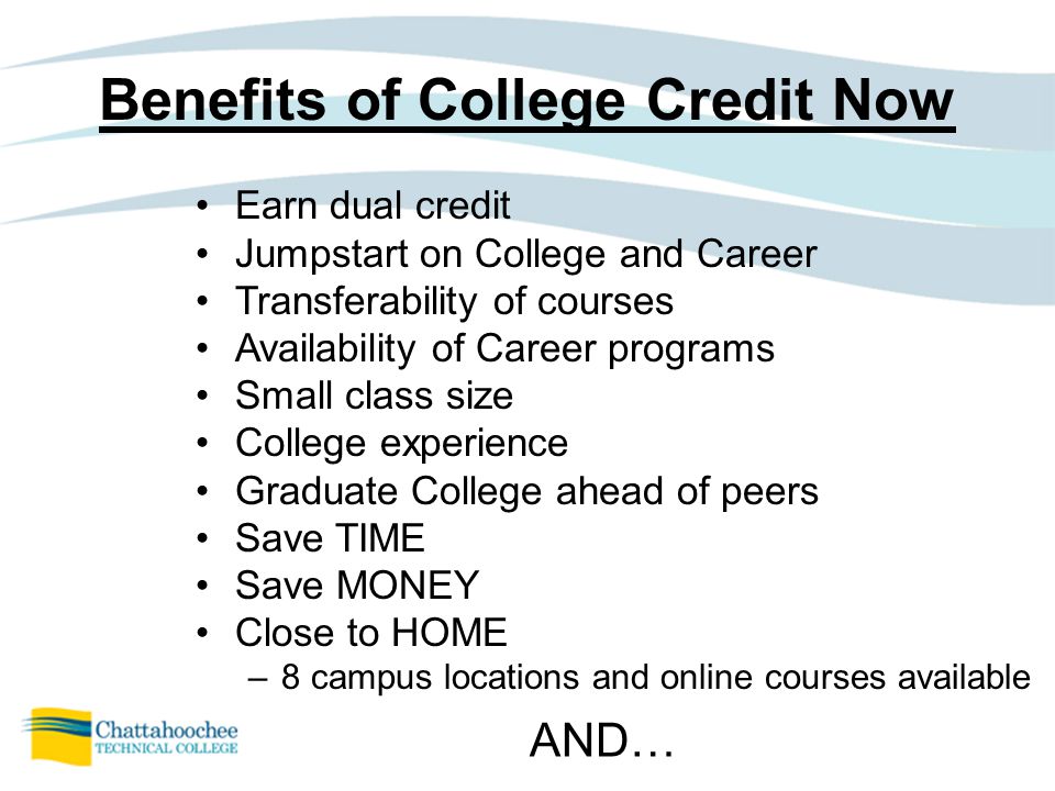 Benefits of College Credit Now Earn dual credit Jumpstart on College and Career Transferability of courses Availability of Career programs Small class size College experience Graduate College ahead of peers Save TIME Save MONEY Close to HOME –8 campus locations and online courses available AND…