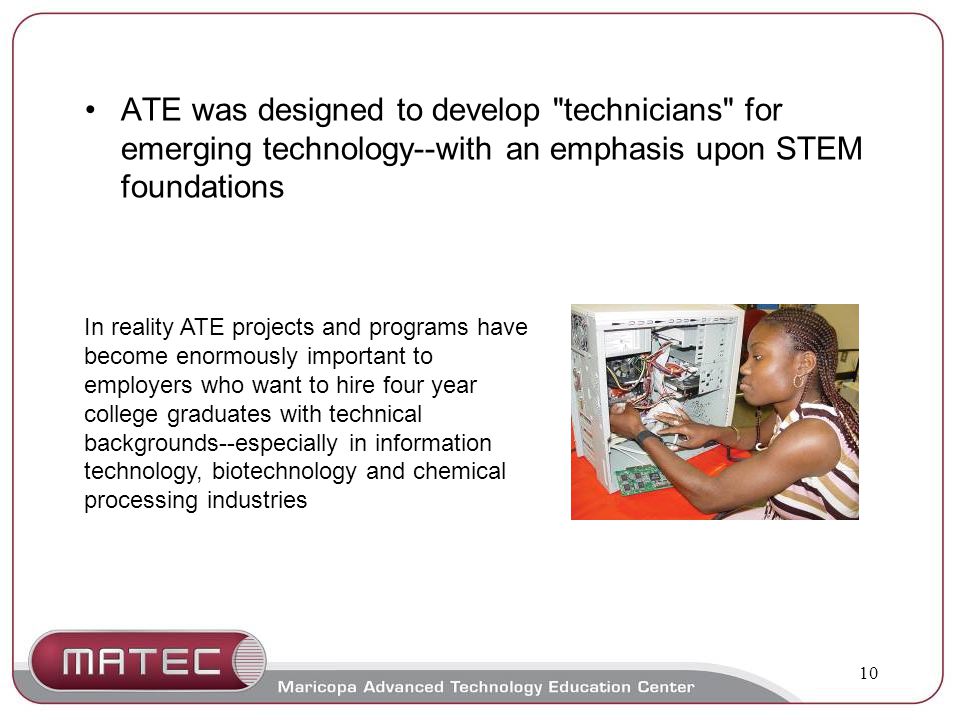 10 ATE was designed to develop technicians for emerging technology--with an emphasis upon STEM foundations In reality ATE projects and programs have become enormously important to employers who want to hire four year college graduates with technical backgrounds--especially in information technology, biotechnology and chemical processing industries