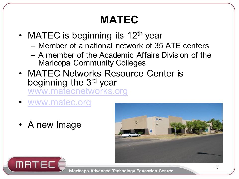 17 MATEC MATEC is beginning its 12 th year –Member of a national network of 35 ATE centers –A member of the Academic Affairs Division of the Maricopa Community Colleges MATEC Networks Resource Center is beginning the 3 rd year A new Image