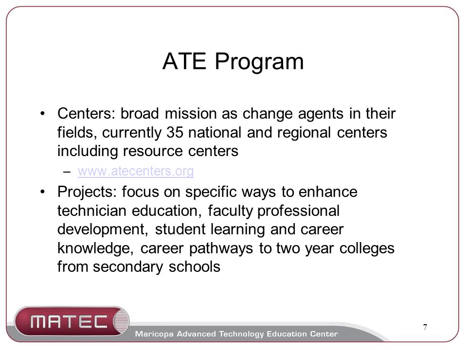 7 ATE Program Centers: broad mission as change agents in their fields, currently 35 national and regional centers including resource centers –  Projects: focus on specific ways to enhance technician education, faculty professional development, student learning and career knowledge, career pathways to two year colleges from secondary schools