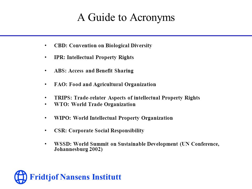 Fridtjof Nansens Institutt A Guide to Acronyms CBD: Convention on Biological Diversity IPR: Intellectual Property Rights ABS: Access and Benefit Sharing FAO: Food and Agricultural Organization TRIPS: Trade-relater Aspects of intellectual Property Rights WTO: World Trade Organization WIPO: World Intellectual Property Organization CSR: Corporate Social Responsibility WSSD: World Summit on Sustainable Development (UN Conference, Johannesburg 2002)