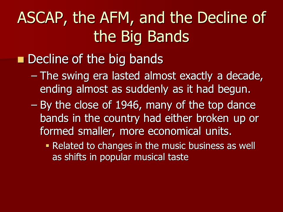 ASCAP, the AFM, and the Decline of the Big Bands Decline of the big bands Decline of the big bands –The swing era lasted almost exactly a decade, ending almost as suddenly as it had begun.